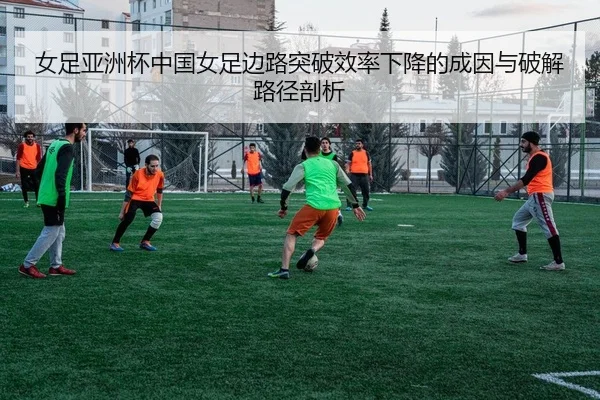女足亚洲杯中国女足边路突破效率下降的成因与破解路径剖析